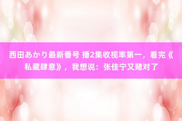 西田あかり最新番号 播2集收视率第一，看完《私藏肆意》，我想说：张佳宁又赌对了