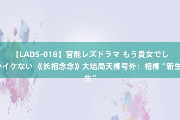 【LADS-018】官能レズドラマ もう貴女でしかイケない 《长相念念》大结局夭柳号外：相柳“新生”