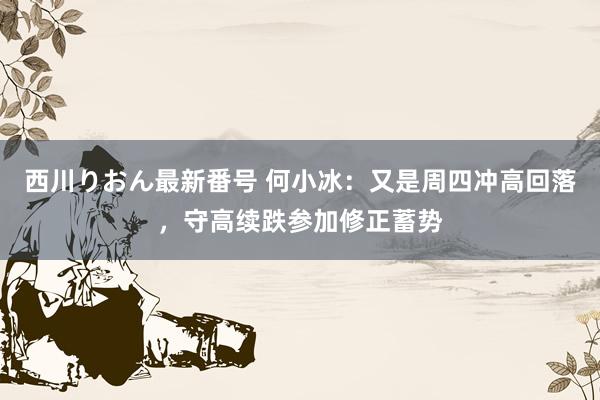 西川りおん最新番号 何小冰：又是周四冲高回落，守高续跌参加修正蓄势