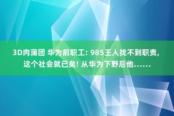 3D肉蒲团 华为前职工: 985王人找不到职责， 这个社会就已矣! 从华为下野后他……