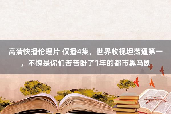 高清快播伦理片 仅播4集，世界收视坦荡逼第一，不愧是你们苦苦盼了1年的都市黑马剧