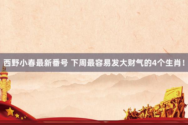 西野小春最新番号 下周最容易发大财气的4个生肖！