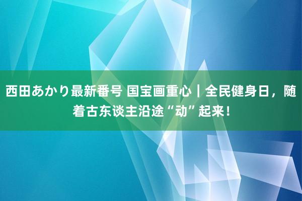 西田あかり最新番号 国宝画重心｜全民健身日，随着古东谈主沿途“动”起来！