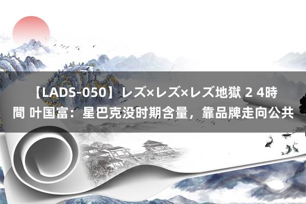 【LADS-050】レズ×レズ×レズ地獄 2 4時間 叶国富：星巴克没时期含量，靠品牌走向公共