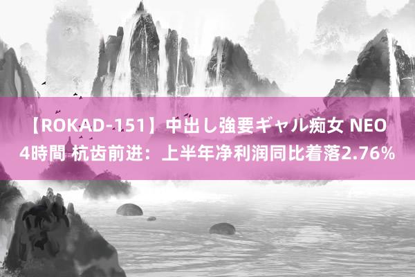 【ROKAD-151】中出し強要ギャル痴女 NEO 4時間 杭齿前进：上半年净利润同比着落2.76%