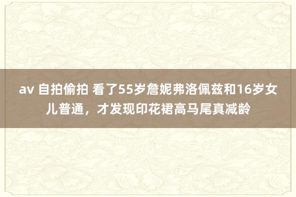 av 自拍偷拍 看了55岁詹妮弗洛佩兹和16岁女儿普通，才发现印花裙高马尾真减龄