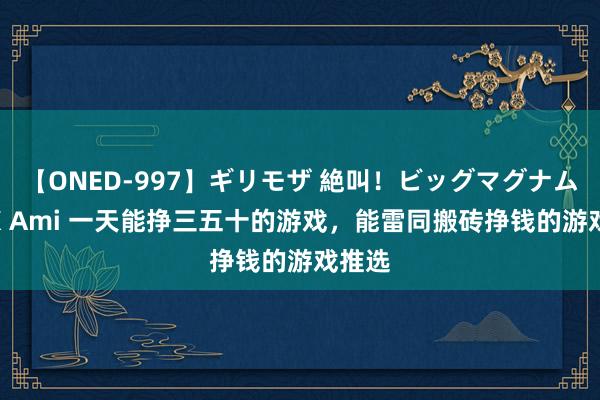 【ONED-997】ギリモザ 絶叫！ビッグマグナムFUCK Ami 一天能挣三五十的游戏，能雷同搬砖挣钱的游戏推选