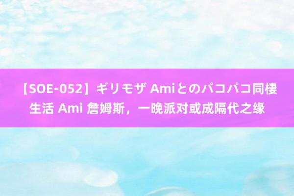 【SOE-052】ギリモザ Amiとのパコパコ同棲生活 Ami 詹姆斯，一晚派对或成隔代之缘