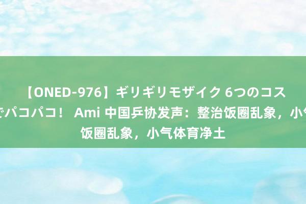 【ONED-976】ギリギリモザイク 6つのコスチュームでパコパコ！ Ami 中国乒协发声：整治饭圈乱象，小气体育净土