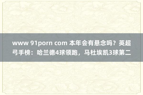 www 91porn com 本年会有悬念吗？英超弓手榜：哈兰德4球领跑，马杜埃凯3球第二