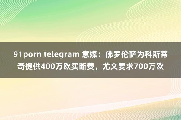 91porn telegram 意媒：佛罗伦萨为科斯蒂奇提供400万欧买断费，尤文要求700万欧