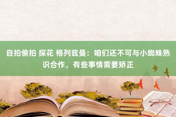 自拍偷拍 探花 格列兹曼：咱们还不可与小蜘蛛熟识合作，有些事情需要矫正