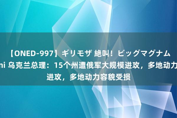 【ONED-997】ギリモザ 絶叫！ビッグマグナムFUCK Ami 乌克兰总理：15个州遭俄军大规模进攻，多地动力容貌受损