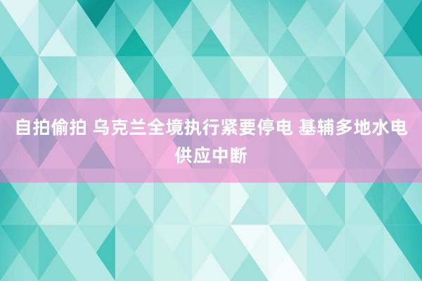 自拍偷拍 乌克兰全境执行紧要停电 基辅多地水电供应中断