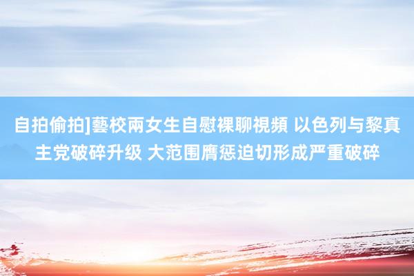 自拍偷拍]藝校兩女生自慰裸聊視頻 以色列与黎真主党破碎升级 大范围膺惩迫切形成严重破碎