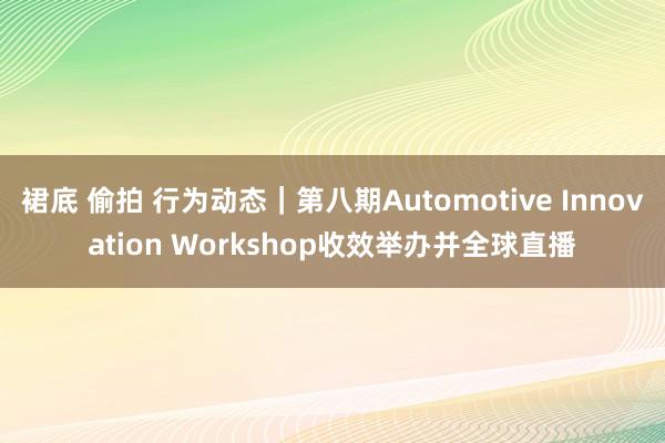 裙底 偷拍 行为动态｜第八期Automotive Innovation Workshop收效举办并全球直播