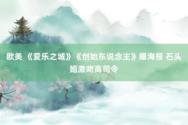 欧美 《爱乐之城》《创始东说念主》曝海报 石头姐激吻高司令