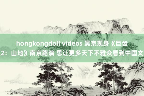 hongkongdoll videos 吴京现身《巨齿鲨2：山地》南京路演 思让更多天下不雅众看到中国文化