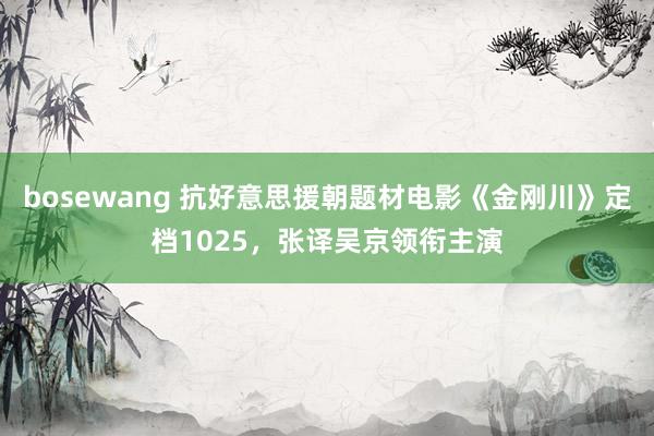 bosewang 抗好意思援朝题材电影《金刚川》定档1025，张译吴京领衔主演