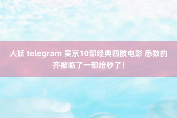 人妖 telegram 吴京10部经典四肢电影 悉数的齐被临了一部给秒了！