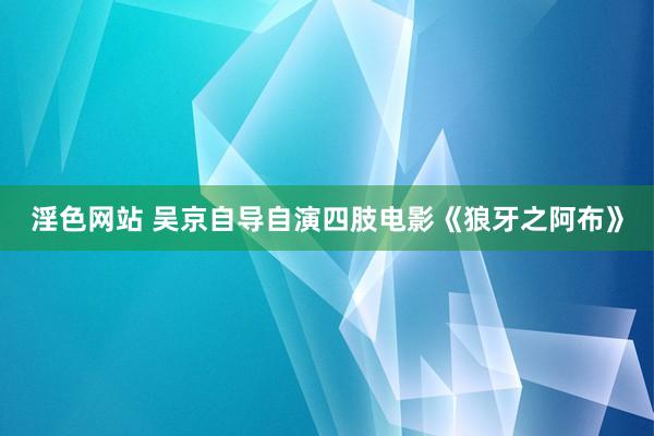 淫色网站 吴京自导自演四肢电影《狼牙之阿布》