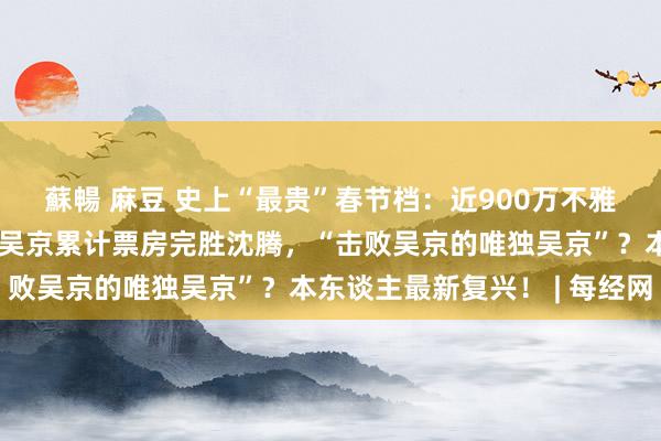 蘇暢 麻豆 史上“最贵”春节档：近900万不雅众因票价太贵被劝退？吴京累计票房完胜沈腾，“击败吴京的唯独吴京”？本东谈主最新复兴！ | 每经网