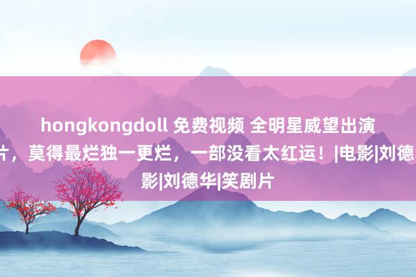 hongkongdoll 免费视频 全明星威望出演的5部烂片，莫得最烂独一更烂，一部没看太红运！|电影|刘德华|笑剧片