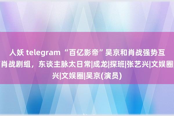 人妖 telegram “百亿影帝”吴京和肖战强势互动！还犒劳肖战剧组，东谈主脉太日常|成龙|探班|张艺兴|文娱圈|吴京(演员)