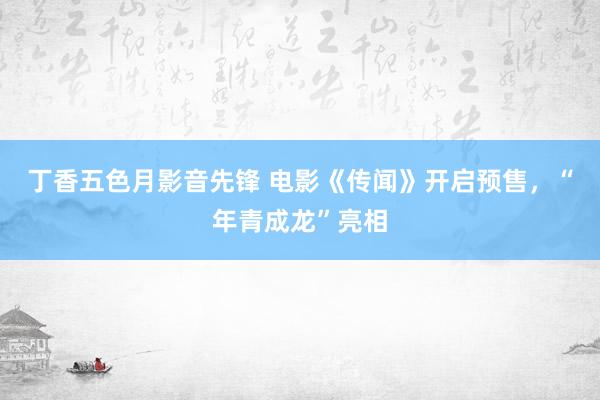 丁香五色月影音先锋 电影《传闻》开启预售，“年青成龙”亮相