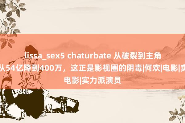 lissa_sex5 chaturbate 从破裂到主角，票房却从54亿降到400万，这正是影视圈的阴毒|何欢|电影|实力派演员