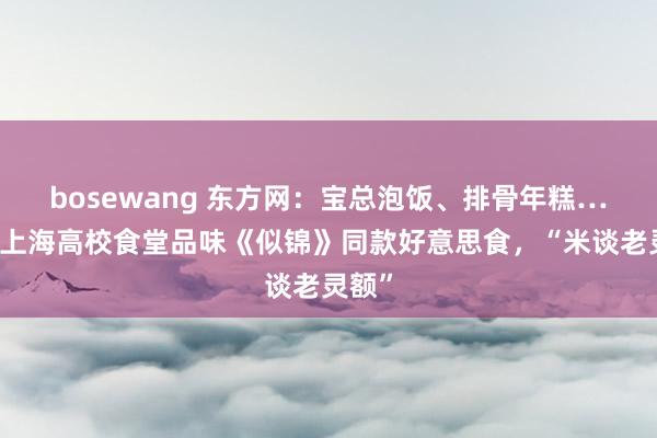 bosewang 东方网：宝总泡饭、排骨年糕……在上海高校食堂品味《似锦》同款好意思食，“米谈老灵额”