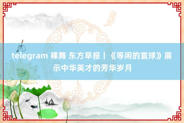 telegram 裸舞 东方早报｜《等闲的寰球》展示中华英才的芳华岁月