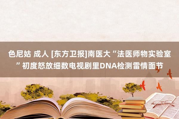 色尼姑 成人 [东方卫报]南医大“法医师物实验室”初度怒放细数电视剧里DNA检测雷情面节