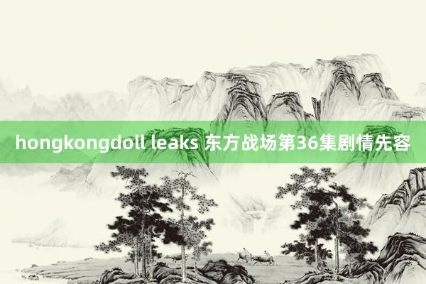 hongkongdoll leaks 东方战场第36集剧情先容