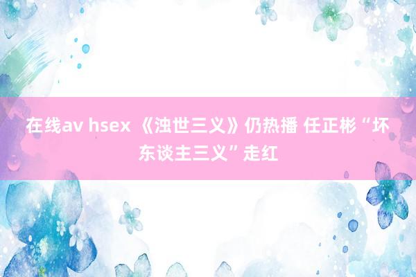 在线av hsex 《浊世三义》仍热播 任正彬“坏东谈主三义”走红