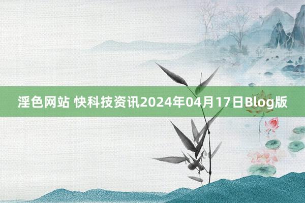 淫色网站 快科技资讯2024年04月17日Blog版