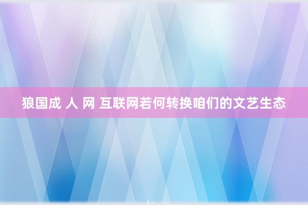 狼国成 人 网 互联网若何转换咱们的文艺生态