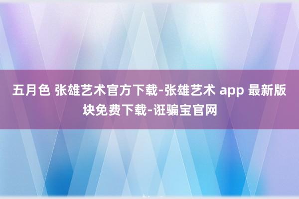 五月色 张雄艺术官方下载-张雄艺术 app 最新版块免费下载-诳骗宝官网