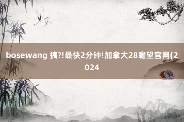 bosewang 搞?!最快2分钟!加拿大28瞻望官网(2024