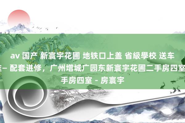 av 国产 新寰宇花圃 地铁口上盖 省級學校 送车位 满五唯— 配套进修，广州增城广园东新寰宇花圃二手房四室 - 房寰宇