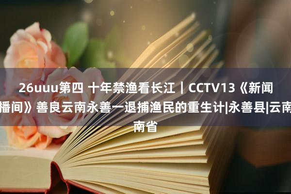 26uuu第四 十年禁渔看长江｜CCTV13《新闻直播间》善良云南永善一退捕渔民的重生计|永善县|云南省