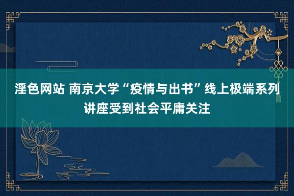 淫色网站 南京大学“疫情与出书”线上极端系列讲座受到社会平庸关注