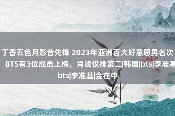 丁香五色月影音先锋 2023年亚洲百大好意思男名次榜公开！BTS有3位成员上榜，肖战仅排第二|韩国|bts|李准基|金在中