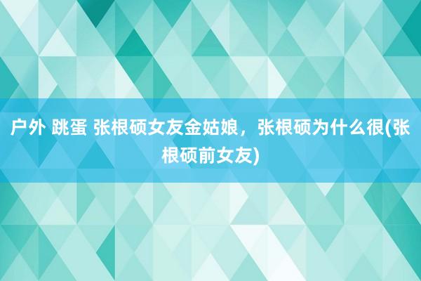 户外 跳蛋 张根硕女友金姑娘，张根硕为什么很(张根硕前女友)