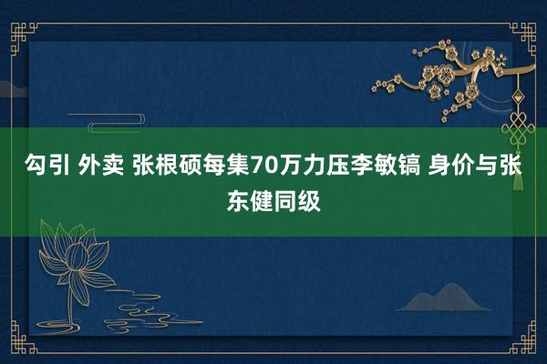 勾引 外卖 张根硕每集70万力压李敏镐 身价与张东健同级