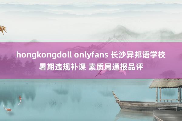 hongkongdoll onlyfans 长沙异邦语学校暑期违规补课 素质局通报品评