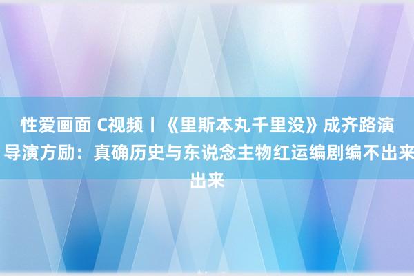 性爱画面 C视频丨《里斯本丸千里没》成齐路演 导演方励：真确历史与东说念主物红运编剧编不出来